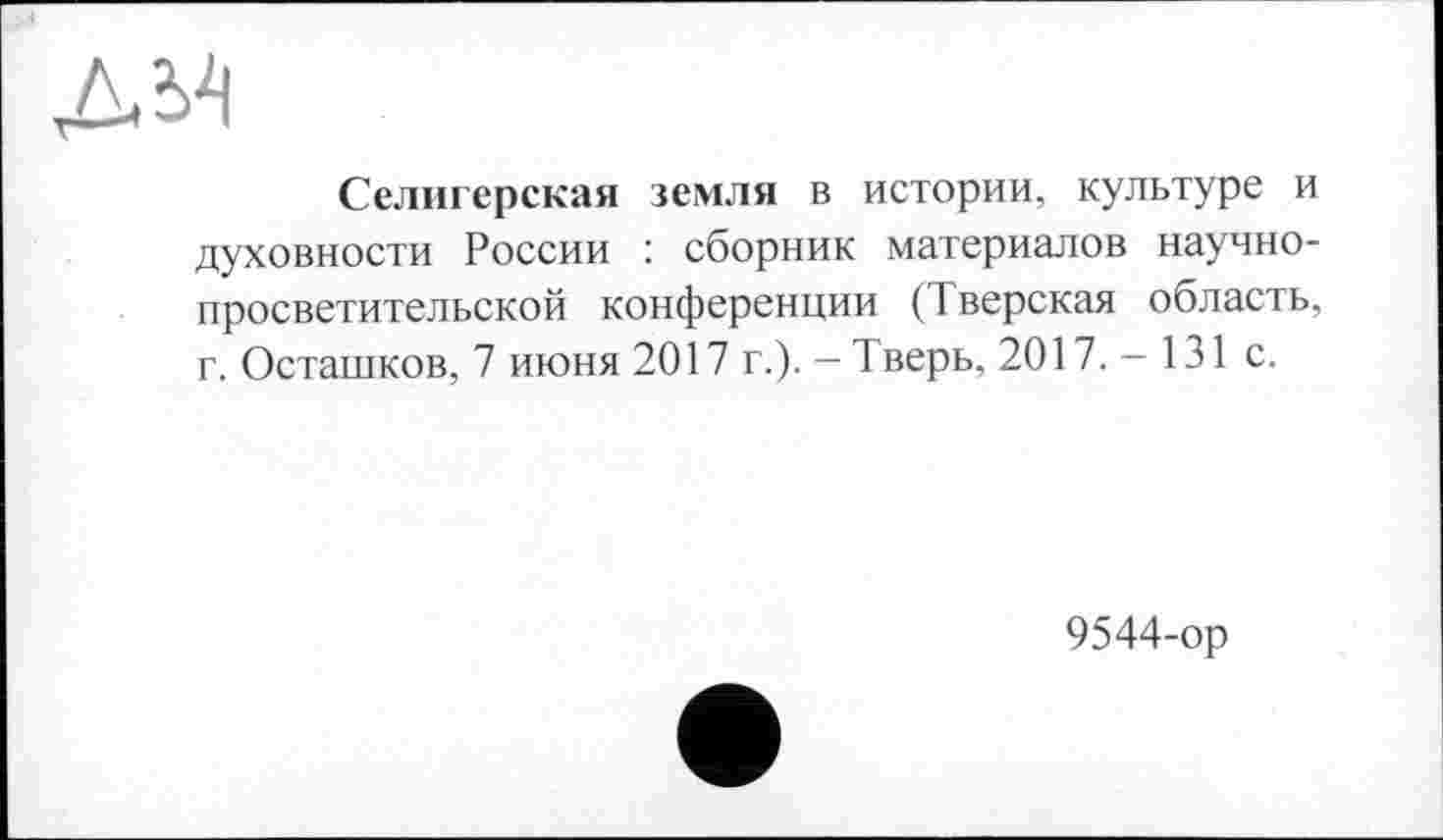 ﻿Селигерская земля в истории, культуре и духовности России : сборник материалов научнопросветительской конференции (Тверская область, г. Осташков, 7 июня 2017 г.). — Тверь, 2017.-131 с.
9544-ор